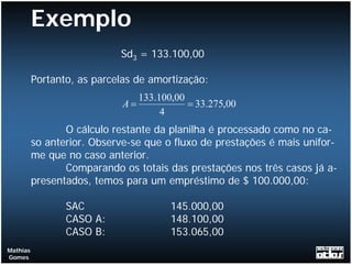 Exemplo
                            Sd3 = 133.100,00

          Portanto, as parcelas de amortização:
                                133.100,00
                             A=            = 33.275,00
                                     4
                 O cálculo restante da planilha é processado como no ca-
          so anterior. Observe-se que o fluxo de prestações é mais unifor-
          me que no caso anterior.
                 Comparando os totais das prestações nos três casos já a-
          presentados, temos para um empréstimo de $ 100.000,00:

                 SAC                   145.000,00
                 CASO A:               148.100,00
                 CASO B:               153.065,00
Mathias
Gomes
 