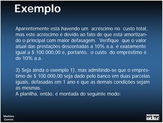 Exemplo
          Aparentemente está havendo um acréscimo no custo total,
          mas este acréscimo é devido ao fato de que está amortizan-
          do o principal com maior defasagem. Verifique que o valor
          atual das prestações descontadas a 10% a.a. é exatamente
          igual a $ 100.000,00 e, portanto, o custo do empréstimo é
          de 10% a.a.

          3) Seja ainda o exemplo 1), mas admitindo-se que o emprés-
          timo de $ 100.000,00 seja dado pelo banco em duas parcelas
          iguais, defasadas em 1 ano e que as demais condições sejam
          as mesmas.
          A planilha, então, é montada do seguinte modo:



Mathias
Gomes
 