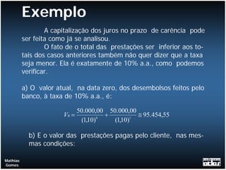 Exemplo
                  A capitalização dos juros no prazo de carência pode
          ser feita como já se analisou.
                  O fato de o total das prestações ser inferior aos to-
          tais dos casos anteriores também não quer dizer que a taxa
          seja menor. Ela é exatamente de 10% a.a., como podemos
          verificar.

          a) O valor atual, na data zero, dos desembolsos feitos pelo
          banco, à taxa de 10% a.a., é:

                              50.000,00 50.000,00
                       VB =           0
                                        +       1
                                                  ≅ 95.454,55
                               (1,10)     (1,10)

            b) E o valor das prestações pagas pelo cliente, nas mes-
            mas condições:

Mathias
Gomes
 