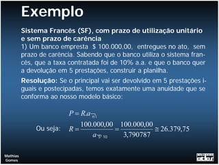 Exemplo
          Sistema Francês (SF), com prazo de utilização unitário
          e sem prazo de carência
          1) Um banco empresta $ 100.000,00, entregues no ato, sem
          prazo de carência. Sabendo que o banco utiliza o sistema fran-
          cês, que a taxa contratada foi de 10% a.a. e que o banco quer
          a devolução em 5 prestações, construir a planilha.
          Resolução: Se o principal vai ser devolvido em 5 prestações i-
          guais e postecipadas, temos exatamente uma anuidade que se
          conforma ao nosso modelo básico:

                          P = R.a¬i
                                 n

                             100.000,00 100.000,00
               Ou seja:   R=           =           ≅ 26.379,75
                                 a¬ 10
                                  5      3,790787

Mathias
Gomes
 