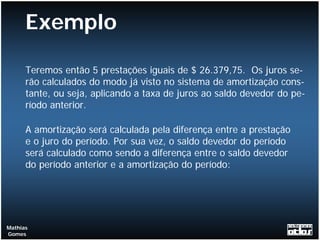 Exemplo

      Teremos então 5 prestações iguais de $ 26.379,75. Os juros se-
      rão calculados do modo já visto no sistema de amortização cons-
      tante, ou seja, aplicando a taxa de juros ao saldo devedor do pe-
      ríodo anterior.

      A amortização será calculada pela diferença entre a prestação
      e o juro do período. Por sua vez, o saldo devedor do período
      será calculado como sendo a diferença entre o saldo devedor
      do período anterior e a amortização do período:




Mathias
Gomes
 