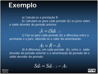 Exemplo
                   a) Calcula-se a prestação R.
                   b) Calculam-se para cada período (k) os juros sobre
          o saldo devedor do período anterior:

                                Jk = iSdk − 1
                   c) Faz-se para cada período (k) a diferença entre a
          prestação e o juro, obtendo-se o valor da amortização:

                                Ak = R − Jk
                   d) A diferença, em cada período (k), entre o saldo
          devedor do período anterior e a amortização do período dá o
          saldo devedor do período:


                            Sdk = Sdk − 1 − Ak
Mathias
Gomes
 