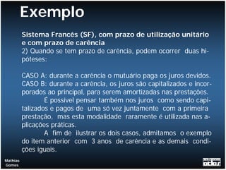 Exemplo
          Sistema Francês (SF), com prazo de utilização unitário
          e com prazo de carência
          2) Quando se tem prazo de carência, podem ocorrer duas hi-
          póteses:

          CASO A: durante a carência o mutuário paga os juros devidos.
          CASO B: durante a carência, os juros são capitalizados e incor-
          porados ao principal, para serem amortizadas nas prestações.
                  É possível pensar também nos juros como sendo capi-
          talizados e pagos de uma só vez juntamente com a primeira
          prestação, mas esta modalidade raramente é utilizada nas a-
          plicações práticas.
                  A fim de ilustrar os dois casos, admitamos o exemplo
          do item anterior com 3 anos de carência e as demais condi-
          ções iguais.
Mathias
Gomes
 
