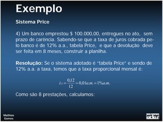 Exemplo
          Sistema Price

          4) Um banco emprestou $ 100.000,00, entregues no ato, sem
          prazo de carência. Sabendo-se que a taxa de juros cobrada pe-
          lo banco é de 12% a.a., tabela Price, e que a devolução deve
          ser feita em 8 meses, construir a planilha.

          Resolução: Se o sistema adotado é “tabela Price” e sendo de
          12% a.a. a taxa, temos que a taxa proporcional mensal é:

                                     0,12
                             i12 =        = 0,01a.m. = 1%a.m.
                                      12
          Como são 8 prestações, calculamos:



Mathias
Gomes
 