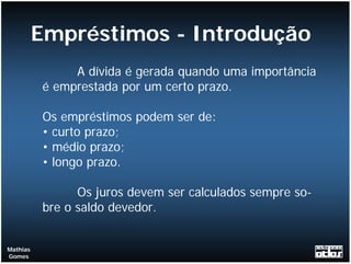 Empréstimos - Introdução
               A dívida é gerada quando uma importância
          é emprestada por um certo prazo.

          Os empréstimos podem ser de:
          • curto prazo;
          • médio prazo;
          • longo prazo.

                Os juros devem ser calculados sempre so-
          bre o saldo devedor.


Mathias
Gomes
 
