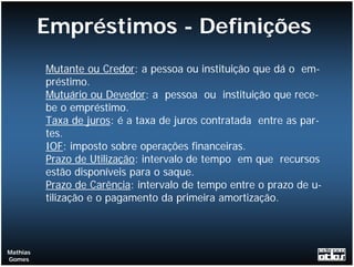Empréstimos - Definições
          Mutante ou Credor: a pessoa ou instituição que dá o em-
          préstimo.
          Mutuário ou Devedor: a pessoa ou instituição que rece-
          be o empréstimo.
          Taxa de juros: é a taxa de juros contratada entre as par-
          tes.
          IOF: imposto sobre operações financeiras.
          Prazo de Utilização: intervalo de tempo em que recursos
          estão disponíveis para o saque.
          Prazo de Carência: intervalo de tempo entre o prazo de u-
          tilização e o pagamento da primeira amortização.



Mathias
Gomes
 