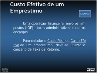 Custo Efetivo de um
          Empréstimo                                EXEMPLO



                 Uma operação financeira envolve im-
           postos (IOF), taxas administrativas e outros
           encargos.

                 Para calcular o Custo Real ou Custo Efe-
           tivo de um empréstimo, deve-se utilizar o
           conceito de Taxa de Retorno.




Mathias
Gomes
 