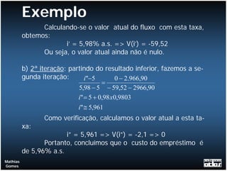 Exemplo
                Calculando-se o valor atual do fluxo com esta taxa,
          obtemos:
                       i’ = 5,98% a.s. => V(i’) = -59,52
                Ou seja, o valor atual ainda não é nulo.

          b) 2ª iteração: partindo do resultado inferior, fazemos a se-
          gunda iteração:       i"−5        0 − 2.966,90
                                       =
                             5,98 − 5 − 59,52 − 2966,90
                             i" = 5 + 0,98 x0,9803
                             i" ≅ 5,961
                 Como verificação, calculamos o valor atual a esta ta-
          xa:
                        i” = 5,961 => V(i”) = -2,1 => 0
                 Portanto, concluímos que o custo do empréstimo é
          de 5,96% a.s.
Mathias
Gomes
 