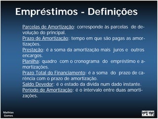 Empréstimos - Definições
           Parcelas de Amortização: corresponde às parcelas de de-
           volução do principal.
           Prazo de Amortização: tempo em que são pagas as amor-
           tizações.
           Prestação: é a soma da amortização mais juros e outros
           encargos.
           Planilha: quadro com o cronograma do empréstimo e a-
           mortizações.
           Prazo Total do Financiamento: é a soma do prazo de ca-
           rência com o prazo de amortização.
           Saldo Devedor: é o estado da dívida num dado instante.
           Período de Amortização: é o intervalo entre duas amorti-
           zações.


Mathias
Gomes
 