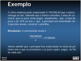 Exemplo
          1) Uma empresa pede emprestado $ 100.000,00 que o banco
          entrega no ato. Sabendo que o banco concedeu 3 anos de ca-
          rência, que os juros serão pagos anualmente, que a taxa de
          juros é de 10% ao ano e que o principal será amortizado em
          4 parcelas anuais, construir a planilha.

          Resolução: A amortização anual é

                             100.000,00
                                        = 25.000,00
                                  4

          Vamos admitir que o principal fora emprestado no início do pri-
          meiro ano e que as prestações e os juros sejam pagos no fim
          de cada ano.
Mathias
Gomes
 