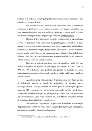 136




bastante com o choque sentido pelo professor iniciante, quando encontra-se pela
primeira vez em sala de aula.
               No entanto, esse não seria a única semelhança entre o trabalho de
psicólogos e professores pois, quando pensamos em campos específicos de
atuação em psicologia (como a área clínica, escolar ou organizacional) podemos
facilmente contemplar a idéia do psicólogo como um agente educativo.
               No caso da área clínica, por exemplo, os transtornos de personalidade
podem ser encarados como transtornos da aprendizagem da realidade ∗ e, neste
sentido, a psicoterapia teria como uma de suas metas proporcionar ao indivíduo a
possibilidade de reaprendizagem da realidade e de si mesmo. Assim, na medida
em que auxilia o indivíduo em seu processo de reaprendizagem da realidade e das
relações entre esse e o desenvolvimento de sua personalidade, o psicoterapeuta
estaria atuando como um agente educativo.
               O mesmo se aplica à atuação no campo da psicologia escolar. Em uma
análise a respeito da inserção de psicólogos em escolas, REGER (1964 in
PATTO, 1991), distingue duas posturas que podem ser adotadas por estes
profissionais no ambiente educacional: psicologia escolar - clínica ou psicologia
clínica - escolar.
               A distinção entre estes dois tipos de postura, se dá em relação ao grau
de sofisticação presente na atuação do profissional. No primeiro caso, o
psicólogo escolar - clínico, atuando em menor grau de sofisticação, aplicaria
testes de Q.I. (quociente de inteligência), realizando também atendimentos
terapêuticos individuais ou grupais; já o psicólogo clínico - escolar, num maior
grau de sofisticação, agiria como consultor em Saúde Mental, realizando trabalho
de orientação direta à familiares e professores.
               No campo das organizações, os processos de ensino e aprendizagem
freqüentemente ocorrem em várias situações, como por exemplo, na realização de
recrutamento, seleção e treinamento de pessoal.

     
         In: BLEGER, J. Temas de Psicologia. São Paulo, Martins Fontes, 1980, p.62.
 