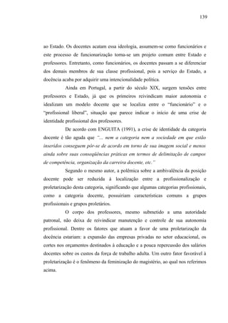 139




ao Estado. Os docentes acatam essa ideologia, assumem-se como funcionários e
este processo de funcionarização torna-se um projeto comum entre Estado e
professores. Entretanto, como funcionários, os docentes passam a se diferenciar
dos demais membros de sua classe profissional, pois a serviço do Estado, a
docência acaba por adquirir uma intencionalidade política.
           Ainda em Portugal, a partir do século XIX, surgem tensões entre
professores e Estado, já que os primeiros reivindicam maior autonomia e
idealizam um modelo docente que se localiza entre o “funcionário” e o
“profissional liberal”, situação que parece indicar o início de uma crise de
identidade profissional dos professores.
           De acordo com ENGUITA (1991), a crise de identidade da categoria
docente é tão aguda que “... nem a categoria nem a sociedade em que estão
inseridos conseguem pôr-se de acordo em torno de sua imagem social e menos
ainda sobre suas conseqüências práticas em termos de delimitação de campos
de competência, organização da carreira docente, etc.”
           Segundo o mesmo autor, a polêmica sobre a ambivalência da posição
docente pode ser reduzida à localização entre a profissionalização e
proletarização desta categoria, significando que algumas categorias profissionais,
como a categoria docente, possuiriam características comuns a grupos
profissionais e grupos proletários.
           O corpo dos professores, mesmo submetido a uma autoridade
patronal, não deixa de reivindicar manutenção e controle de sua autonomia
profissional. Dentre os fatores que atuam a favor de uma proletarização da
docência estariam: a expansão das empresas privadas no setor educacional, os
cortes nos orçamentos destinados à educação e a pouca repercussão dos salários
docentes sobre os custos da força de trabalho adulta. Um outro fator favorável à
proletarização é o fenômeno da feminização do magistério, ao qual nos referimos
acima.
 