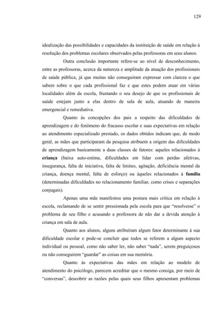 129




idealização das possibilidades e capacidades da instituição de saúde em relação à
resolução dos problemas escolares observados pelas professoras em seus alunos.
           Outra conclusão importante refere-se ao nível de desconhecimento,
entre as professoras, acerca da natureza e amplitude da atuação dos profissionais
de saúde pública, já que muitas não conseguiram expressar com clareza o que
sabem sobre o que cada profissional faz e que estes podem atuar em várias
localidades além da escola, frustando o seu desejo de que os profissionais de
saúde estejam junto a elas dentro de sala de aula, atuando de maneira
emergencial e remediativa.
           Quanto às concepções dos pais a respeito das dificuldades de
aprendizagem e do fenômeno do fracasso escolar e suas expectativas em relação
ao atendimento especializado prestado, os dados obtidos indicam que, de modo
geral, as mães que participaram da pesquisa atribuem a origem das dificuldades
de aprendizagem basicamente a duas classes de fatores: aqueles relacionados à
criança (baixa auto-estima, dificuldades em lidar com perdas afetivas,
insegurança, falta de iniciativa, falta de limites, agitação, deficiência mental da
criança, doença mental, falta de esforço) ou àqueles relacionados à família
(determinadas dificuldades no relacionamento familiar, como crises e separações
conjugais).
           Apenas uma mãe manifestou uma postura mais crítica em relação à
escola, reclamando de se sentir pressionada pela escola para que “resolvesse” o
problema de seu filho e acusando a professora de não dar a devida atenção à
criança em sala de aula.
           Quanto aos alunos, alguns atribuíram algum fator determinante à sua
dificuldade escolar e pode-se concluir que todos se referem a algum aspecto
individual ou pessoal, como não saber ler, não saber “nada”, serem preguiçosos
ou não conseguirem “guardar” as coisas em sua memória.
           Quanto às expectativas das mães em relação ao modelo de
atendimento do psicólogo, parecem acreditar que o mesmo consiga, por meio de
“conversas”, descobrir as razões pelas quais seus filhos apresentam problemas
 