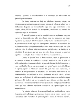 130




escolares e que haja o desaparecimento ou a diminuição das dificuldades de
aprendizagem observadas.
          Os alunos esperam que, indo ao psicólogo, consigam resolver os
problemas de aprendizagem que apresentam em sala de aula e acreditam que o
Ambulatório Regional de Especialidades seja uma lugar semelhante a um
hospital, onde pessoas doentes são recuperadas, reabilitadas ou curadas de
alguma patologia de ordem física.
          É necessário destacar aqui a autoridade que as professoras parecem
exercer no imaginário das mães dos alunos, seja por ocuparem um cargo
importante ou por serem detentoras de um conhecimento socialmente valorizado.
A questão que se levanta aqui não diz respeito à pertinência da autoridade do
professor em relação aos pais dos escolares, mas como esse autoridade tem sido
usada no caso de alunos com problemas de aprendizagem. A obediência à
autoridade da professora parece levar as mães dessas crianças a acatarem
sugestões e orientações dadas sem maiores discussões ou resistências.
          Quanto à questão onde se tenta verificar, entre os professores e
profissionais de saúde, se é possível e desejável a integração entre as áreas de
saúde e educação, sob quais condições seria possível e desejável tal integração e
como viabilizá-la, têm-se que, com relação aos temas “alunos com dificuldades
de aprendizagem” ou “fracasso escolar” há, por parte dos professores, a
tendência de não perceberem ou negarem a sua parcela de participação ou de
responsabilidade na configuração destes processos. Parecem, assim, atribuir
apenas aos profissionais de saúde a competência de atuarem na resolução destes
fenômenos. Há indícios de que os docentes entrevistados acreditam que são
responsáveis e possuem competência apenas para ensinar um tipo determinado de
aluno que não costuma apresentar dificuldades de aprendizagem ou de
comportamento.
          No entanto, a isenção de responsabilidade ou participação do corpo
docente na construção de processos como o fracasso escolar parece coerente com
a concepção sobre “distúrbios de aprendizagem” e causas do “fracasso escolar”.
 