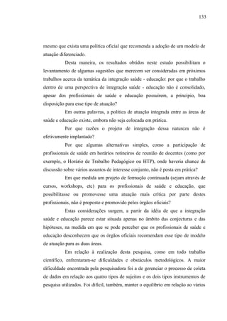 133




mesmo que exista uma política oficial que recomenda a adoção de um modelo de
atuação diferenciado.
          Desta maneira, os resultados obtidos neste estudo possibilitam o
levantamento de algumas sugestões que merecem ser consideradas em próximos
trabalhos acerca da temática da integração saúde - educação: por que o trabalho
dentro de uma perspectiva de integração saúde - educação não é consolidado,
apesar dos profissionais de saúde e educação possuírem, a princípio, boa
disposição para esse tipo de atuação?
          Em outras palavras, a política de atuação integrada entre as áreas de
saúde e educação existe, embora não seja colocada em prática.
          Por que razões o projeto de integração dessa natureza não é
efetivamente implantado?
          Por que algumas alternativas simples, como a participação de
profissionais de saúde em horários rotineiros de reunião de docentes (como por
exemplo, o Horário de Trabalho Pedagógico ou HTP), onde haveria chance de
discussão sobre vários assuntos de interesse conjunto, não é posta em prática?
          Em que medida um projeto de formação continuada (sejam através de
cursos, workshops, etc) para os profissionais de saúde e educação, que
possibilitasse ou promovesse uma atuação mais crítica por parte destes
profissionais, não é proposto e promovido pelos órgãos oficiais?
          Estas considerações surgem, a partir da idéia de que a integração
saúde e educação parece estar situada apenas no âmbito das conjecturas e das
hipóteses, na medida em que se pode perceber que os profissionais de saúde e
educação desconhecem que os órgãos oficiais recomendam esse tipo de modelo
de atuação para as duas áreas.
          Em relação à realização desta pesquisa, como em todo trabalho
científico, enfrentaram-se dificuldades e obstáculos metodológicos. A maior
dificuldade encontrada pela pesquisadora foi a de gerenciar o processo de coleta
de dados em relação aos quatro tipos de sujeitos e os dois tipos instrumentos de
pesquisa utilizados. Foi difícil, também, manter o equilíbrio em relação ao vários
 