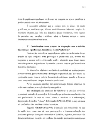 134




tipos de papéis desempenhados no decorrer da pesquisa, ou seja, a psicóloga, a
profissional de saúde e a pesquisadora.
           É necessário enfatizar que o contato com os alunos foi muito
gratificante, na medida em que, além de possibilitar uma visão mais completa do
fenômeno estudado, deu voz a essa população pouco considerada, como sujeitos
de pesquisa, nos trabalhos científicos sobre o fracasso escolar e outros
fenômenos educacionais brasileiros.


           7.2. Contribuições a uma proposta de integração entre o trabalho
de psicólogos e professores, baseado nas teorias “reflexivas”
           Nesta seção, pretende-se lançar algumas idéias para a discussão de um
projeto de ação conjunta entre psicólogos e professores que, mesmo não
esgotando o assunto sobre a integração saúde - educação, pode trazer alguns
subsídios para um projeto futuro de trabalho conjunto entre os profissionais das
duas áreas de atuação.
           As discussões relativas à melhoria da qualidade de ensino passam,
inevitavelmente, pelo debate sobre a formação do professor, seja esse inicial ou
continuada, assim como a própria formação do psicólogo, quando se leva em
conta os seus diferentes campos de atuação profissional.
           Novas tendências apontam para uma formação docente alicerçada na
prática do professor e na reflexão sobre esse prática.
           Tais abordagens são chamadas de “reflexivas” e uma das inovações
propostas é a adoção de um modelo de formação que se inspira naquela oferecida
aos profissionais da área de saúde (como a medicina e a enfermagem)
denominado de modelo “clínico” de formação (GARCIA, 1992), o qual não deve
ser confundido com o método clínico de atuação.
           Segundo PERRENOUD(1993), a formação dos profissionais na área
de saúde tem, como uma de suas preocupações, a instrumentalização dos
estudantes para que consigam administrar os conflitos, angústias, fracassos e os
demais sentimentos presentes no cotidiano de atuação, assim como proporcionar
 