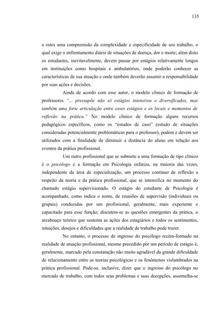 135




a estes uma compreensão da complexidade e especificidade de seu trabalho, o
qual exige o enfrentamento diário de situações de doença, dor e morte; além disto
os estudantes, inevitavelmente, devem passar por estágios relativamente longos
em instituições como hospitais e ambulatórios, onde poderão conhecer as
características de sua atuação e onde também deverão assumir a responsabilidade
por suas ações e decisões.
           Ainda de acordo com esse autor, o modelo clínico de formação de
professores “... pressupõe não só estágios intensivos e diversificados, mas
também uma forte articulação entre esses estágios e os locais e momentos de
reflexão na prática.” No modelo clínico de formação alguns recursos
pedagógicos específicos, como os “estudos de caso” (estudo de situações
consideradas potencialmente problemáticas para o professor), podem e devem ser
utilizados com a finalidade de diminuir a distância do aluno em relação aos
eventos da prática profissional.
           Um outro profissional que se submete a uma formação de tipo clínico
é o psicólogo e a formação em Psicologia enfatiza, na maioria das vezes,
independente da área de especialização, um processo contínuo de reflexão a
respeito da teoria e da prática profissional, que se intensifica no momento do
chamado estágio supervisionado. O estágio do estudante de Psicologia é
acompanhado, como indica o nome, de reuniões de supervisão (individuais ou
grupais) conduzidas por um profissional, geralmente, mais experiente e
capacitado para esse função; discutem-se as questões emergentes da prática, o
arcabouço teórico que sustenta as ações dos estagiários e todos os sentimentos,
intuições, desejos e dificuldades que a realidade de trabalho pode trazer.
           No entanto, o processo de ingresso do psicólogo recém-formado na
realidade de atuação profissional, mesmo precedido por um período de estágio é,
geralmente, marcado pela constatação não muito agradável da grande dificuldade
de relacionamento entre as teorias psicológicas e os fenômenos vislumbrados na
prática profissional. Pode-se, inclusive, dizer que o ingresso do psicólogo no
mercado de trabalho, com todos seus problemas e suas decepções, assemelha-se
 