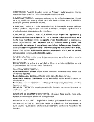 IMPORTANCIA DE PLANEAR: descubrir nuevas op, Anticipar y evitar problemas futuros,
desarrollar cursos de acción, comprender la incertidumbre y riesgos.

PLANEACION ESTRATEGICA: proceso para diagnosticar los ambientes externos e internos
de la org, decidir una visión y misión, desarrollar metas comunes, crear y seleccionar
estrategias generales, determinar recursos.

PLANEACION CONTINGENTE: Es la preparación hacia lo inesperado, grandes y rápidos
cambios (positivos o negativos) en el ambiente que tendrán un impacto significativo en la
organización y que requiera respuestas inmediatas.

COMPONENTES CENTRALES PLANEACION ESTRAT: visión: Expresa las aspiraciones y
propósito fundamental de la organización y por lo habitual está dirigida al corazón y a la
mente de sus miembros y misión: El propósito o razón de existencia de la organización,
metas organizacionales: Los resultados que los administradores y demás han
seleccionado para alcanzar la supervivencia y crecimiento de la empresa a largo plazo,
estrategias: decisiones) seleccionados e implementados para alcanzar una o mas metas,
asignación de recursos: Asignar dinero, personas, instalaciones y otros recursos actuales
de la empresa a nuevas oportunidades de negocio.

PLANEACION TACTICA: implica tomar decisiones respecto a que se hara, quien y como lo
hara, en 1 o 2 años o menos.

DIVERSIFICACIÓN: Se refiere a la variedad de bienes o servicios producidos por una
organización y los distintos mercados a los que sirve.

TIPOS DE DIVERSIFC ESTRATEGICA
Estrategia de un solo negocio: Implica proveer un numero limitado de bienes y servicios a
un mercado específico.
Estrategia de negocio dominante: Atiende varios segmentos de un mercado.
Estrategia de negocios relacionados: Ofrece variedad de bienes y/o servicios que se
complementan.
Estrategia de negocios no relacionados:Ofrece productos (bienes y/o servicios) a muchos
tipos de mercado.
ESTRATEGIA CORPORATIVA: guía el curso general q siguen las empresas q tienen mas de
una línea de negocios.

ESTRATEGIAS DE CRECIMIENTO CORPORATIVO: integración hacia delante, hacia atrás,
horizontal, diversificación relacionada y conglomerada.

ESTRATEGIA DE NEGOCIOS: La asignación de recursos y acciones tomadas al atender un
mercado específico con un conjunto de bienes y/o servicios muy interrelacionados. (a
quien servimos? Que necesitan satisfacer los clientes? Como satisfacer las necesidades del
cliente?)
 