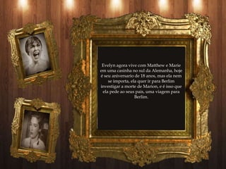 Evelyn agora vive com Matthew e Marie
em uma casinha no sul da Alemanha, hoje
é seu aniversario de 18 anos, mas ela nem
    se importa, ela quer ir para Berlim
investigar a morte de Marion, e é isso que
 ela pede ao seus pais, uma viagem para
                  Berlim.
 