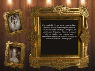 Chegando lá, Evelyn segue rumo ao hotel
  do casal Mozart, ela se depara com um
 local decadente, ela chega à recepção, as
 lembranças de quando passava as tardes
    ali com Herbert conversando logo
assombram sua mente, mas ela tem que se
     concentrar em sua investigação.
 