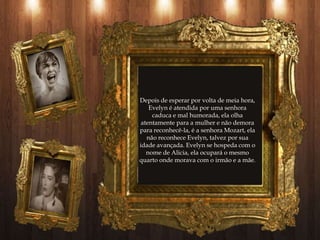 Depois de esperar por volta de meia hora,
    Evelyn é atendida por uma senhora
     caduca e mal humorada, ela olha
 atentamente para a mulher e não demora
para reconhecê-la, é a senhora Mozart, ela
   não reconhece Evelyn, talvez por sua
idade avançada. Evelyn se hospeda com o
   nome de Alicia, ela ocupará o mesmo
quarto onde morava com o irmão e a mãe.
 