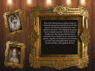 Ela então desarruma as malas e logo se
acomoda naquele quartinho horrível. Ela
  passa o dia inteiro pensando por onde
poderia começar a investigação de quem
 havia matado sua mãe. Evelyn tenta se
  lembrar do dia em que Marion havia
 morrido, ela se lembra de ter entrado no
quarto, seguido ao banheiro e encontrado
  o corpo todo ensangüentado como se
   tivesse sofrido vários golpes de faca.
 