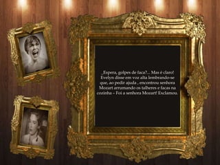 _Espera, golpes de faca?... Mas é claro!
  Evelyn disse em voz alta lembrando-se
  que, ao pedir ajuda , encontrou senhora
 Mozart arrumando os talheres e facas na
cozinha – Foi a senhora Mozart! Exclamou.
 