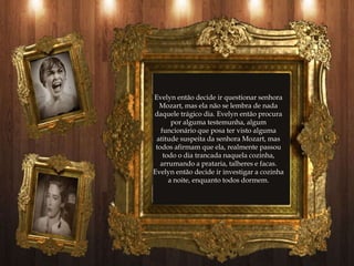 Evelyn então decide ir questionar senhora
  Mozart, mas ela não se lembra de nada
daquele trágico dia. Evelyn então procura
       por alguma testemunha, algum
   funcionário que posa ter visto alguma
 atitude suspeita da senhora Mozart, mas
 todos afirmam que ela, realmente passou
    todo o dia trancada naquela cozinha,
   arrumando a prataria, talheres e facas.
Evelyn então decide ir investigar a cozinha
      a noite, enquanto todos dormem.
 