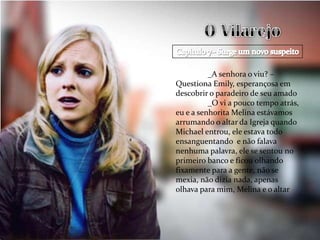 _A senhora o viu? –
Questiona Emily, esperançosa em
descobrir o paradeiro de seu amado
          _O vi a pouco tempo atrás,
eu e a senhorita Melina estávamos
arrumando o altar da Igreja quando
Michael entrou, ele estava todo
ensanguentando e não falava
nenhuma palavra, ele se sentou no
primeiro banco e ficou olhando
fixamente para a gente, não se
mexia, não dizia nada, apenas
olhava para mim, Melina e o altar
 