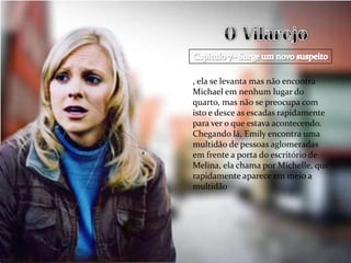, ela se levanta mas não encontra
Michael em nenhum lugar do
quarto, mas não se preocupa com
isto e desce as escadas rapidamente
para ver o que estava acontecendo.
Chegando lá, Emily encontra uma
multidão de pessoas aglomeradas
em frente a porta do escritório de
Melina, ela chama por Michelle, que
rapidamente aparece em meio a
multidão
 