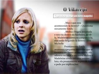 _Mas o que esta
acontecendo lá dentro? – Questiona
novamente Emily
           _Melina chegou assustada
e nos viu dentro do banheiro, ao vê-
la, Madeleine começou a espancá-la,
elas estão brigando lá dentro – Diz
Michelle
           Prontamente Emily
atravessa a pequena multidão que se
formava em frente ao escritório, ela
adentra no local e encontra Melina e
Madeleine ainda em uma intensa
luta, ela prontamente separa as duas
e pede por explicações:
 