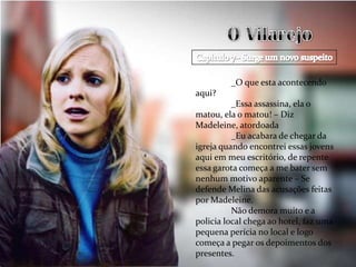 _O que esta acontecendo
aqui?
          _Essa assassina, ela o
matou, ela o matou! – Diz
Madeleine, atordoada
          _Eu acabara de chegar da
igreja quando encontrei essas jovens
aqui em meu escritório, de repente
essa garota começa a me bater sem
nenhum motivo aparente – Se
defende Melina das acusações feitas
por Madeleine.
          Não demora muito e a
policia local chega ao hotel, faz uma
pequena perícia no local e logo
começa a pegar os depoimentos dos
presentes.
 