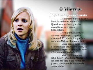 _Mas que tumulto é este no
hotel da senhorita Melina? –
Questiona a senhora, que não
escondia ser uma pessoa
bisbilhoteira
          _Houve um assassinato
durante a madrugada, alguém
matou Adolf, tudo indica que foi a
senhorita Melina- Responde Emily
          _Mas e aquele outro jovem,
o loirinho que andava com vocês, ele
também não gostava muito de Adolf
– Diz a senhora Koderfoch
          _Mas, como a senhora
sabia disto? – Questiona Michelle. A
senhora não sabe o que responder,
parecia não querer falar como ela
descobriu isto
 