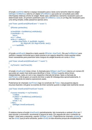 A função sizeHint() retorna o espaço necessário para o texto como tamanho ideal do widget.
QWidget::fontMetrics() retorna um objeto QFontMetrics que pode ser consultado para obter
informações relativas à fonte do widget. Neste caso, solicitamos o tamanho necessário para um
determinado texto. (O primeiro parâmetro para QFontMetrics::size() é um flag não necessário para
uma string simples, então passamos apenas zero).
void Ticker::paintEvent(QPaintEvent * /* event */)
{
    QPainter painter(this);
    int textWidth = fontMetrics().width(text());
    if (textWidth < 1)
        return;
    int x = ­offset;
    while (x < width()) {
        painter.drawText(x, 0, textWidth, height(),
                         Qt::AlignLeft | Qt::AlignVCenter, text());
        x += textWidth;
    }
}
A função paintEvent() desenha o texto usando QPainter::drawText(). Ele usa fontMetrics() para
verificar o espaço horizontal que o texto precisa e em seguira desenha o texto quantas vezes
forem necessárias para preencher toda a largura do widget levando em conta o offset.
void Ticker::showEvent(QShowEvent * /* event */)
{
    myTimerId = startTimer(30);
}
A função showEvent() inicia o timer. A chamada para QObject::startTimer() retorna um número ID
que pode ser usado mais tarde para identificar o timer. QObject suporta vários timers
independentes, cada um com o seu respectivo intervalo de tempo. Após a chamada de
startTimer(), o Qt irá gerar um evento de timer a cada 30 milissegundos aproximadamente. A
precisão depende do sistema operacional usado.
Poderíamos ter chamado startTimer() logo no construtor de Ticker, mas poupamos alguns
recursos fazendo o Qt gerar os eventos de timer somente quando o widget está realmente visível.
void Ticker::timerEvent(QTimerEvent *event)
{
    if (event­>timerId() == myTimerId) {
        ++offset;
        if (offset >= fontMetrics().width(text()))
            offset = 0;
        scroll(­1, 0);
    } else {
        QWidget::timerEvent(event);
    }
}
O sistema chama a função timerEvent() periodicamente. Isto incrementa a variável offset em 1
para simular o movimento, envolvendo a largura do texto. Em seguida ele rola o conteúdo do
widget 1 pixel para a esquerda, usando QWidget::scroll(). Poderíamos ter chamado update() em
vez de scroll() que já seria suficiente, porém scroll() é mais eficiente porque ele simplesmente
 