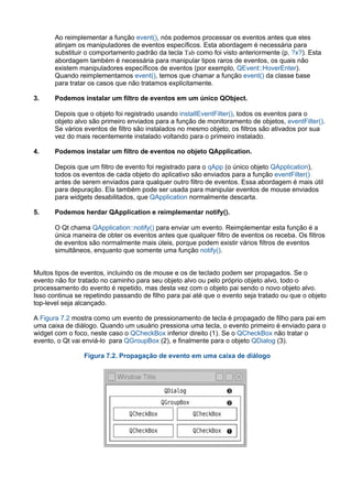 Ao reimplementar a função event(), nós podemos processar os eventos antes que eles
atinjam os manipuladores de eventos específicos. Esta abordagem é necessária para
substituir o comportamento padrão da tecla Tab como foi visto anteriormente (p. ?x?). Esta
abordagem também é necessária para manipular tipos raros de eventos, os quais não
existem manipuladores específicos de eventos (por exemplo, QEvent::HoverEnter).
Quando reimplementamos event(), temos que chamar a função event() da classe base
para tratar os casos que não tratamos explicitamente.
3. Podemos instalar um filtro de eventos em um único QObject.
Depois que o objeto foi registrado usando installEventFilter(), todos os eventos para o
objeto alvo são primeiro enviados para a função de monitoramento de objetos, eventFilter().
Se vários eventos de filtro são instalados no mesmo objeto, os filtros são ativados por sua
vez do mais recentemente instalado voltando para o primeiro instalado.
4. Podemos instalar um filtro de eventos no objeto QApplication.
Depois que um filtro de evento foi registrado para o qApp (o único objeto QApplication),
todos os eventos de cada objeto do aplicativo são enviados para a função eventFilter()
antes de serem enviados para qualquer outro filtro de eventos. Essa abordagem é mais útil
para depuração. Ela também pode ser usada para manipular eventos de mouse enviados
para widgets desabilitados, que QApplication normalmente descarta.
5. Podemos herdar QApplication e reimplementar notify().
O Qt chama QApplication::notify() para enviar um evento. Reimplementar esta função é a
única maneira de obter os eventos antes que qualquer filtro de eventos os receba. Os filtros
de eventos são normalmente mais úteis, porque podem existir vários filtros de eventos
simultâneos, enquanto que somente uma função notify().
Muitos tipos de eventos, incluindo os de mouse e os de teclado podem ser propagados. Se o
evento não for tratado no caminho para seu objeto alvo ou pelo próprio objeto alvo, todo o
processamento do evento é repetido, mas desta vez com o objeto pai sendo o novo objeto alvo.
Isso continua se repetindo passando de filho para pai até que o evento seja tratado ou que o objeto
top­level seja alcançado.
A Figura 7.2 mostra como um evento de pressionamento de tecla é propagado de filho para pai em
uma caixa de diálogo. Quando um usuário pressiona uma tecla, o evento primeiro é enviado para o
widget com o foco, neste caso o QCheckBox inferior direito (1). Se o QCheckBox não tratar o
evento, o Qt vai enviá­lo  para QGroupBox (2), e finalmente para o objeto QDialog (3).
Figura 7.2. Propagação de evento em uma caixa de diálogo
 