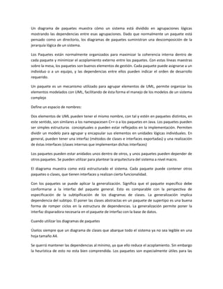 Un diagrama de paquetes muestra cómo un sistema está dividido en agrupaciones lógicas
mostrando las dependencias entre esas agrupaciones. Dado que normalmente un paquete está
pensado como un directorio, los diagramas de paquetes suministran una descomposición de la
jerarquía lógica de un sistema.
Los Paquetes están normalmente organizados para maximizar la coherencia interna dentro de
cada paquete y minimizar el acoplamiento externo entre los paquetes. Con estas líneas maestras
sobre la mesa, los paquetes son buenos elementos de gestión. Cada paquete puede asignarse a un
individuo o a un equipo, y las dependencias entre ellos pueden indicar el orden de desarrollo
requerido.
Un paquete es un mecanismo utilizado para agrupar elementos de UML, permite organizar los
elementos modelados con UML, facilitando de ésta forma el manejo de los modelos de un sistema
complejo
Define un espacio de nombres:
Dos elementos de UML pueden tener el mismo nombre, con tal y estén en paquetes distintos, en
este sentido, son similares a los namespacesen C++ o a los paquetes en Java. Los paquetes pueden
ser simples estructuras conceptuales o pueden estar reflejados en la implementación. Permiten
dividir un modelo para agrupar y encapsular sus elementos en unidades lógicas individuales. En
general, pueden tener una interfaz (métodos de clases e interfaces exportadas) y una realización
de éstas interfaces (clases internas que implementan dichas interfaces)
Los paquetes pueden estar anidados unos dentro de otros, y unos paquetes pueden depender de
otros paquetes. Se pueden utilizar para plantear la arquitectura del sistema a nivel macro.
El diagrama muestra como está estructurado el sistema. Cada paquete puede contener otros
paquetes o clases, que tienen interfaces y realizan cierta funcionalidad.
Con los paquetes se puede aplicar la generalización. Significa que el paquete específico debe
conformarse a la interfaz del paquete general. Esto es comparable con la perspectiva de
especificación de la subtipificación de los diagramas de clases. La generalización implica
dependencia del subtipo. El poner las clases abstractas en un paquete de supertipo es una buena
forma de romper ciclos en la estructura de dependencias. La generalización permite poner la
interfaz disparadora necesaria en el paquete de interfaz con la base de datos.
Cuando utilizar los diagramas de paquetes
Úselos siempre que un diagrama de clases que abarque todo el sistema ya no sea legible en una
hoja tamaño A4.
Se querrá mantener las dependencias al mínimo, ya que ello reduce el acoplamiento. Sin embargo
la heurística de esto no esta bien comprendida. Los paquetes son especialmente útiles para las
 