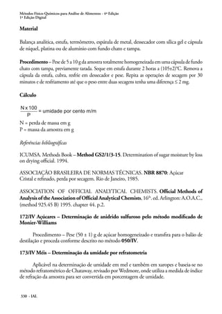 Métodos Físico-Químicos para Análise de Alimentos - 4ª Edição
1ª Edição Digital
330 - IAL
Material
Balança analítica, estufa, termômetro, espátula de metal, dessecador com sílica gel e cápsula
de níquel, platina ou de alumínio com fundo chato e tampa.
Procedimento – Pese de 5 a 10 g da amostra totalmente homogeneizada em uma cápsula de fundo
chato com tampa, previamente tarada. Seque em estufa durante 2 horas a (105±2)°C. Remova a
cápsula da estufa, cubra, resfrie em dessecador e pese. Repita as operações de secagem por 30
minutos e de resfriamento até que o peso entre duas secagens tenha uma diferença ≤ 2 mg.
Cálculo
N = perda de massa em g
P = massa da amostra em g
Referências bibliográficas
ICUMSA. Methods Book – Method GS2/1/3-15. Determination of sugar moisture by loss
on drying official. 1994.
ASSOCIAÇÃO BRASILEIRA DE NORMAS TÉCNICAS. NBR 8870: Açúcar
Cristal e refinado, perda por secagem. Rio de Janeiro, 1985.
ASSOCIATION OF OFFICIAL ANALYTICAL CHEMISTS. Official Methods of
Analysis of the Association of Official Analytical Chemists,16th
.ed.Arlington:A.O.A.C.,
(method 925.45 B) 1995. chapter 44. p.2.
172/IV Açúcares – Determinação de anidrido sulfuroso pelo método modificado de
Monier-Williams
Procedimento – Pese (50 ± 1) g de açúcar homogeneizado e transfira para o balão de
destilação e proceda conforme descrito no método 050/IV.
173/IV Méis – Determinação da umidade por refratometria
Aplicável na determinação de umidade em mel e também em xaropes e baseia-se no
método refratométrico de Chataway, revisado por Wedmore, onde utiliza a medida de índice
de refração da amostra para ser convertida em porcentagem de umidade.
 