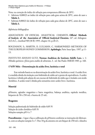 Métodos Físico-Químicos para Análise de Alimentos - 4ª Edição
1ª Edição Digital
332 - IAL
Nota: na correção do índice de refração para temperatura diferente de 20°C:
•	 Adicione 0,00023 ao índice de refração para cada grau acima de 20°C, antes de usar a
Tabela 3.
•	 Subtraia 0,00023 do índice de refração para cada grau abaixo de 20°C, antes de usar a
Tabela 3.
Referências bibliográficas
ASSOCIATION OF OFFICIAL ANALYTICAL CHEMISTS. Official Methods
of Analysis of the Association of Official Analytical Chemists, 16th
. ed. Arlington:
A.O.A.C., (method 969.38 B) 1995. chapter 44. p.20-21.
BOGDANOV, S.; MARTIN, P.; LULLMAN, C. HARMONISED METHODS OF
THE EUROPEAN HONEY COMMISSION. Apidologie, Paris: Issue Spec. 1997. p.11-
13.
INSTITUTO ADOLFO LUTZ. Normas Analíticas do Instituto Adolfo Lutz. v. 1:
Métodos químicos e físicos para análise de alimentos, 3. ed. São Paulo: IMESP, 1985. p. 160.
174/IV Méis – Determinação da acidez livre, lactônica e total
Este método baseia-se na determinação da acidez livre, lactônica e total. A acidez livre
é a medida obtida da titulação com hidróxido de sódio até o ponto de equivalência. A acidez
lactônica é obtida pela adição de um excesso de hidróxido de sódio que é titulado com ácido
clorídrico. A acidez total é obtida pela somatória entre acidez livre e lactônica.
Material
pHmetro, agitador magnético e barra magnética, balança analítica, espátula metálica,
béqueres de 50 e 250 mL e bureta de 25 mL.
Reagentes
Solução padronizada de hidróxido de sódio 0,05 N
Solução de ácido clorídrico 0,05 N
Soluções-tampão pH 4 e 7
Procedimento – Ligue e faça a calibração do pHmetro conforme as instruções do fabrican-
te, com as soluções tampão 4 e 7. Pese 10 g da amostra em um béquer de 250 mL e dissolva
 