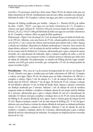 Métodos Físico-Químicos para Análise de Alimentos - 4ª Edição
1ª Edição Digital
336 - IAL
invertido a 1% permanece estável por vários meses. Pipete 50 mL da solução ácida para um
balão volumétrico de 250 mL. Imediatamente antes de usar e diluir, neutralize com solução de
hidróxido de sódio 1 M. Complete o volume com água, para obter a concentração de 2 g/L.
Soluções de Fehling modificadas por Soxhlet - Solução A – Dissolva 69,28 g de sulfato
de cobre - CuSO4
. 5H2
O - com água em um balão volumétrico de 1 L. Complete o
volume com água. Solução B - Dissolva 346 g de tartarato duplo de sódio e potássio -
K Na (C4
H4
O6
). 4 H2
O e 100 g de hidróxido de sódio com água em um balão volumétrico
de 1L. Complete o volume e filtre em papel de filtro qualitativo.
Padronização – Pipete 5 mL da solução A e 5 mL da solução B para um balão de fundo cha-
to de 250 mL. Adicione, com uma bureta de 25 mL, solução-padrão de açúcar invertido,
cerca de 0,5 a 1 mL a menos do volume total necessário para reduzir todo o cobre. Aqueça
a solução até a ebulição. Mantenha em ebulição moderada por 2 minutos. Sem remover da
chapa elétrica, adicione 1 mL da solução de azul de metileno. Complete a titulação, dentro
de um tempo total de ebulição de 3 minutos, adicionando gota a gota a solução de açúcar
invertido, até a descoloração do indicador. Após a redução completa do cobre, o azul de
metileno é reduzido a um composto incolor e a solução retorna à coloração que tinha antes
da adição do indicador. Na padronização, as soluções de Fehling deverão reagir comple-
tamente com 0,05 g de açúcar invertido, que corresponde a 25 mL da solução-padrão de
açúcar invertido (2 g/L).
Procedimento – Pese cerca de 2 g da amostra homogeneizada de mel em um béquer de
25 mL. Dissolva com água e transfira para um balão volumétrico de 200 mL. Complete
o volume com água. Pipete 50 mL da solução para um balão volumétrico de 100 mL e
complete o volume. Pipete 5 mL da solução A e 5 mL da solução B para um balão de
fundo chato de 250 mL. Adicione 7 mL de água. Na bureta de 25 mL, coloque a solução
de mel diluída e adicione 15 mL no balão de fundo chato. Aqueça a solução e mantenha
em ebulição moderada por 2 minutos. Adicione 1 mL de solução de azul de metileno
enquanto ainda em ebulição e complete a titulação, dentro de um tempo total de ebulição
de 3 minutos, adicionando gota a gota a solução diluída de mel até a descoloração do
indicador. O volume total para completar a titulação deve ser de 35 mL (soma da solução
de Fehling A e B, amostra diluída de mel e água). Anote o volume gasto da solução de mel
(V mL). Repita a titulação, usando 5 mL de cada solução de Fehling, (25 - V mL) de água e
adicione com uma bureta o volume da solução diluída de mel gasto na titulação preliminar
menos 1,5 mL. Aqueça a solução até a ebulição. Adicione 1 mL de solução de azul de
metileno e complete a titulação, dentro de 3 minutos, adicionando gota a gota a solução
diluída de mel até a descoloração do indicador. As titulações em duplicata devem concordar
dentro de 0,1 mL.
 