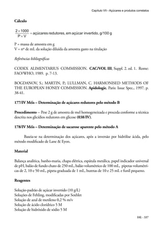 IAL - 337
Cálculo
P = massa de amostra em g
V = nº de mL da solução diluída da amostra gasto na titulação
Referências bibliográficas
CODEX ALIMENTARIUS COMMISSION. CAC/VOL III, Suppl. 2. ed. 1. Rome:
FAO/WHO, 1989. p. 7-13.
BOGDANOV, S.; MARTIN, P.; LULLMAN, C. HARMONISED METHODS OF
THE EUROPEAN HONEY COMMISSION. Apidologie, Paris: Issue Spec., 1997. p.
38-41.
177/IV Méis – Determinação de açúcares redutores pelo método B
Procedimento -- Pese 2 g de amostra de mel homogeneizada e proceda conforme a técnica
descrita nos glicídios redutores em glicose (038/IV).
178/IV Méis – Determinação de sacarose aparente pelo método A
Baseia-se na determinação dos açúcares, após a inversão por hidrólise ácida, pelo
método modificado de Lane & Eyon.
Material
Balança analítica, banho-maria, chapa elétrica, espátula metálica, papel indicador universal
de pH, balão de fundo chato de 250 mL, balão volumétrico de 100 mL, pipetas volumétri-
cas de 2, 10 e 50 mL, pipeta graduada de 1 mL, buretas de 10 e 25 mL e funil pequeno.
Reagentes
Solução-padrão de açúcar invertido (10 g/L)
Soluções de Fehling, modificadas por Soxhlet
Solução de azul de metileno 0,2 % m/v
Solução de ácido clorídrico 5 M
Solução de hidróxido de sódio 5 M
Capítulo VII - Açúcares e produtos correlatos
 