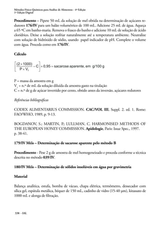 Métodos Físico-Químicos para Análise de Alimentos - 4ª Edição
1ª Edição Digital
338 - IAL
Procedimento – Pipete 50 mL da solução de mel obtida na determinação de açúcares re-
dutores 176/IV para um balão volumétrico de 100 mL. Adicione 25 mL de água. Aqueça
a 65 ºC em banho-maria. Remova o frasco do banho e adicione 10 mL de solução de ácido
clorídrico. Deixe a solução resfriar naturalmente até a temperatura ambiente. Neutralize
com solução de hidróxido de sódio, usando papel indicador de pH. Complete o volume
com água. Proceda como em 176/IV.
Cálculo
P = massa da amostra em g
V1
= n.º de mL da solução diluída da amostra gasto na titulação
C = n.º de g de açúcar invertido por cento, obtido antes da inversão, açúcares redutores
Referências bibliográficas
CODEX ALIMENTARIUS COMMISSION. CAC/VOL III, Suppl. 2. ed. 1. Rome:
FAO/WHO, 1989, p. 9-13.
BOGDANOV, S.; MARTIN, P.; LULLMAN, C. HARMONISED METHODS OF
THE EUROPEAN HONEY COMMISSION. Apidologie, Paris: Issue Spec., 1997.
p. 38-41.
179/IV Méis – Determinação de sacarose aparente pelo método B
Procedimento - Pese 2 g de amostra de mel homogeneizado e proceda conforme a técnica
descrita no método 039/IV.
180/IV Méis – Determinação de sólidos insolúveis em água por gravimetria
Material
Balança analítica, estufa, bomba de vácuo, chapa elétrica, termômetro, dessecador com
sílica gel, espátula metálica, béquer de 150 mL, cadinho de vidro (15-40 μm), kitassato de
1000 mL e alonga de filtração.
 