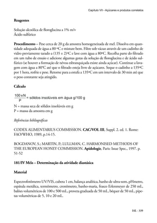 IAL - 339
Reagentes
Solução alcoólica de floroglucina a 1% m/v
Ácido sulfúrico
Procedimento – Pese cerca de 20 g da amostra homogeneizada de mel. Dissolva em quan-
tidade adequada de água a 80 ºC e misture bem. Filtre sob vácuo através de um cadinho de
vidro previamente tarado a (135 ± 2)ºC e lave com água a 80ºC. Recolha parte do filtrado
em um tubo de ensaio e adicione algumas gotas da solução de floroglucina e de ácido sul-
fúrico (se houver a formação de névoa esbranquiçada existe ainda açúcar). Continue a lava-
gem com água a 80°C até que o filtrado esteja livre de açúcares. Seque o cadinho a 135ºC
por 1 hora, resfrie e pese. Retorne para a estufa a 135ºC em um intervalo de 30 min até que
o peso constante seja atingido.
Cálculo
N = massa seca de sólidos insolúveis em g
P = massa da amostra em g
Referências bibliográficas
CODEX ALIMENTARIUS COMMISSION. CAC/VOL III, Suppl. 2. ed. 1. Rome:
FAO/WHO, 1989, p.14-15.
BOGDANOV, S.; MARTIN, P.; LULLMAN, C. HARMONISED METHODS OF
THE EUROPEAN HONEY COMMISSION. Apidologie, Paris: Issue Spec., 1997. p.
51-52
181/IV Méis – Determinação da atividade diastásica
Material
Espectrofotômetro UV/VIS, cubeta 1 cm, balança analítica, banho de ultra-som, pHmetro,
espátula metálica, termômetro, cronômetro, banho-maria, frasco Erlenmeyer de 250 mL,
balões volumétricos de 100 e 500 mL, proveta graduada de 50 mL, béquer de 50 mL, pipe-
tas volumétricas de 5, 10 e 20 mL.
Capítulo VII - Açúcares e produtos correlatos
 