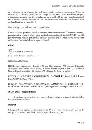 IAL - 341
de 5 minutos, pipete alíquotas de 1 mL desta solução e adicione rapidamente 10 mL de
solução de iodo diluída 0,00035 M, em uma proveta de 50 mL. Misture e dilua com água,
se necessário, conforme descrito na padronização do amido. Determine a absorbância a 660
nm. Continue tomando alíquotas de 1 mL em intervalos de 5 minutos, até obter um valor
de absorbância menor que 0,235.
Nota: não aqueça o mel antes desta determinação.
Construa a curva-padrão da absorbância versus o tempo em minutos.Trace uma linha reta,
para determinar o tempo (tx
) em que a reação alcançou a absorbância de 0,235. Divida 300
pelo tempo (tx
) minutos para obter a atividade diastásica (AD). O resultado é expresso em
unidades de Gothe ou Schade por grama de mel.
Cálculo
tx
= o tempo da reação em minutos
Referências bibliográficas
BRASIL. Leis, Decretos etc. - Portaria nº 001, de 24 de março de 1980, Secretaria de inspeção
de Produto Animal. Diário Oficial, Brasília, 28 de mar. de 1980. Seção I, p. 5561-5572. Aprova as
Normas Higiênico-sanitárias e Técnicas para Mel, Cera de Abelhas e Derivados...
CODEX ALIMENTARIUS COMMISSION. CAC/VOL III, Suppl. 2. ed. 1. Rome:
FAO/WHO, 1989, p. 17-21.
BOGDANOV, S.; MARTIN, P.; LULLMAN, C. HARMONISED METHODS OF THE
EUROPEAN HONEY COMMISSION. Apidologie, Paris: Issue Spec., 1997, p. 31-34.
182/IV Méis – Reação de Lund
A reação de Lund é aplicável em amostra de mel e indica a presença de albuminóides.
Sua ausência indica fraude.
Material
Balança analítica, espátula metálica, proveta de (50 ± 0,1) mL com tampa, béquer de 25
mL, pipeta volumétrica de 5 mL, funil pequeno e bastão de vidro.
Capítulo VII - Açúcares e produtos correlatos
 
