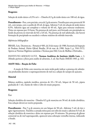Métodos Físico-Químicos para Análise de Alimentos - 4ª Edição
1ª Edição Digital
342 - IAL
Reagentes
Solução de ácido tânico a 0,5% m/v -- Dissolva 0,5 g de ácido tânico em 100 mL de água.
Procedimento–Pese,comprecisão,cercade2gdaamostra.Transfiraparaumaprovetade50
mL, com tampa, com o auxílio de 20 mL de água. Adicione 5 mL de solução de ácido tânico
0,5%. Adicione água até completar o volume de 40 mL. Agite para misturar totalmente.
Deixe em repouso por 24 horas. Na presença de mel puro, será formado um precipitado no
fundo da proveta no intervalo de 0,6 a 3,0 mL. Na presença de mel adulterado, não haverá
formação de precipitado ou excederá o volume máximo do referido intervalo.
Referências bibliográficas
BRASIL.Leis, Decretosetc.-Portarianº001,de24demarço de1980,SecretariadeInspeção
de Produto Animal. Diário Oficial, Brasília, 28 de mar. de 1980. Seção I, p. 5561-5572.
Aprova as Normas Higiênico-sanitárias eTécnicas para Mel, Cera de Abelhas e Derivados...
INSTITUTO ADOLFO LUTZ. Normas Analíticas do Instituto Adolfo Lutz. v. 1:
Métodos químicos e físicos para análise de alimentos, 3. ed. São Paulo: IMESP, 1985. p. 163.
183/IV Méis – Reação de Fiehe
A reação de Fiehe com resorcina em meio ácido pode indicar a presença de substân-
cias produzidas durante o superaquecimento de mel ou a adição de xaropes de açúcares.
Material
Balança analítica, espátula metálica, provetas de 10 e 50 mL, béquer de 50 mL, pipeta
graduada de 1 mL, bastão de vidro e tubo de ensaio pequeno.
Reagentes
Éter
Solução clorídrica de resorcina - Dissolva 0,5 g de resorcina em 50 mL de ácido clorídrico.
Esta solução deverá ser recém-preparada.
Procedimento - Pese 5 g de amostra em um béquer de 50 mL. Adicione 5 mL de éter e
agite vigorosamente.Transfira a camada etérea para um tubo de ensaio e adicione 0,5 mL de
solução clorídrica de resorcina e deixe em repouso por 10 minutos. Na presença de glicose
comercial ou de mel superaquecido, aparecerá uma coloração vermelha intensa, indicando
a fraude.
 