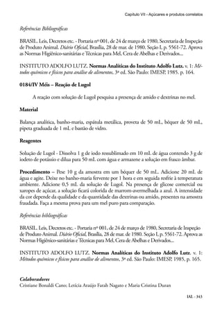 IAL - 343
Referências Bibliográficas
BRASIL. Leis, Decretos etc. - Portaria nº 001, de 24 de março de 1980, Secretaria de Inspeção
de Produto Animal. Diário Oficial, Brasília, 28 de mar. de 1980. Seção I, p. 5561-72. Aprova
as Normas Higiênico-sanitárias eTécnicas para Mel, Cera de Abelhas e Derivados...
INSTITUTO ADOLFO LUTZ. Normas Analíticas do Instituto Adolfo Lutz. v. 1: Mé-
todos químicos e físicos para análise de alimentos, 3ª ed. São Paulo: IMESP, 1985. p. 164.
0184/IV Méis – Reação de Lugol
A reação com solução de Lugol pesquisa a presença de amido e dextrinas no mel.
Material
Balança analítica, banho-maria, espátula metálica, proveta de 50 mL, béquer de 50 mL,
pipeta graduada de 1 mL e bastão de vidro.
Reagentes
Solução de Lugol - Dissolva 1 g de iodo ressublimado em 10 mL de água contendo 3 g de
iodeto de potássio e dilua para 50 mL com água e armazene a solução em frasco âmbar.
Procedimento – Pese 10 g da amostra em um béquer de 50 mL. Adicione 20 mL de
água e agite. Deixe no banho-maria fervente por 1 hora e em seguida resfrie à temperatura
ambiente. Adicione 0,5 mL da solução de Lugol. Na presença de glicose comercial ou
xaropes de açúcar, a solução ficará colorida de marrom-avermelhada a azul. A intensidade
da cor depende da qualidade e da quantidade das dextrinas ou amido, presentes na amostra
fraudada. Faça a mesma prova para um mel puro para comparação.
Referências bibliográficas
BRASIL. Leis, Decretos etc. - Portaria nº 001, de 24 de março de 1980, Secretaria de Inspeção
de Produto Animal. Diário Oficial, Brasília, 28 de mar. de 1980. Seção I, p. 5561-72. Aprova as
Normas Higiênico-sanitárias eTécnicas para Mel, Cera de Abelhas e Derivados...
INSTITUTO ADOLFO LUTZ. Normas Analíticas do Instituto Adolfo Lutz. v. 1:
Métodos químicos e físicos para análise de alimentos, 3ª ed. São Paulo: IMESP, 1985, p. 165.
Capítulo VII - Açúcares e produtos correlatos
Colaboradores
Cristiane Bonaldi Cano; Letícia Araújo Farah Nagato e Maria Cristina Duran
 