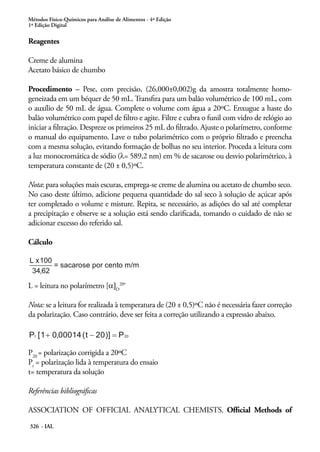 Métodos Físico-Químicos para Análise de Alimentos - 4ª Edição
1ª Edição Digital
326 - IAL
Reagentes
Creme de alumina
Acetato básico de chumbo
Procedimento – Pese, com precisão, (26,000±0,002)g da amostra totalmente homo-
geneizada em um béquer de 50 mL. Transfira para um balão volumétrico de 100 mL, com
o auxílio de 50 mL de água. Complete o volume com água a 20ºC. Enxugue a haste do
balão volumétrico com papel de filtro e agite. Filtre e cubra o funil com vidro de relógio ao
iniciar a filtração. Despreze os primeiros 25 mL do filtrado. Ajuste o polarímetro, conforme
o manual do equipamento. Lave o tubo polarimétrico com o próprio filtrado e preencha
com a mesma solução, evitando formação de bolhas no seu interior. Proceda a leitura com
a luz monocromática de sódio (λ= 589,2 nm) em % de sacarose ou desvio polarimétrico, à
temperatura constante de (20 ± 0,5)ºC.
Nota: para soluções mais escuras, emprega-se creme de alumina ou acetato de chumbo seco.
No caso deste último, adicione pequena quantidade do sal seco à solução de açúcar após
ter completado o volume e misture. Repita, se necessário, as adições do sal até completar
a precipitação e observe se a solução está sendo clarificada, tomando o cuidado de não se
adicionar excesso do referido sal.
Cálculo
L = leitura no polarímetro [α]D
20º
Nota: se a leitura for realizada à temperatura de (20 ± 0,5)ºC não é necessária fazer correção
da polarização. Caso contrário, deve ser feita a correção utilizando a expressão abaixo.
P20
= polarização corrigida a 20ºC
Pt
= polarização lida à temperatura do ensaio
t= temperatura da solução
Referências bibliográficas
ASSOCIATION OF OFFICIAL ANALYTICAL CHEMISTS. Official Methods of
 