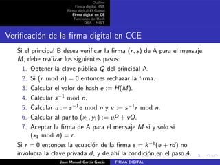 Outline
Firma digital RSA
Firma digital El Gamal
Firma digital en CE
Funciones de Hash
DSA - NIST
Veriﬁcaci´on de la ﬁrma digital en CCE
Si el principal B desea veriﬁcar la ﬁrma (r, s) de A para el mensaje
M, debe realizar los siguientes pasos:
1. Obtener la clave p´ublica Q del principal A.
2. Si (r mod n) = 0 entonces rechazar la ﬁrma.
3. Calcular el valor de hash e := H(M).
4. Calcular s−1 mod n.
5. Calcular u := s−1e mod n y v := s−1r mod n.
6. Calcular al punto (x1, y1) := uP + vQ.
7. Aceptar la ﬁrma de A para el mensaje M si y solo si
(x1 mod n) = r.
Si r = 0 entonces la ecuaci´on de la ﬁrma s = k−1(e + rd) no
involucra la clave privada d, y de ah´ı la condici´on en el paso 4.
Juan Manuel Garc´ıa Garc´ıa FIRMA DIGITAL
 