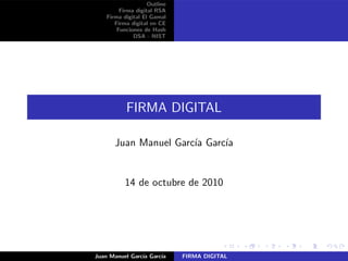 Outline
Firma digital RSA
Firma digital El Gamal
Firma digital en CE
Funciones de Hash
DSA - NIST
FIRMA DIGITAL
Juan Manuel Garc´ıa Garc´ıa
14 de octubre de 2010
Juan Manuel Garc´ıa Garc´ıa FIRMA DIGITAL
 