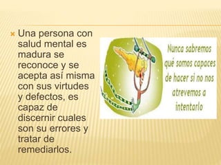  Una persona con
salud mental es
madura se
reconoce y se
acepta así misma
con sus virtudes
y defectos, es
capaz de
discernir cuales
son su errores y
tratar de
remediarlos.
 