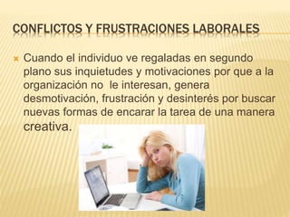 CONFLICTOS Y FRUSTRACIONES LABORALES
 Cuando el individuo ve regaladas en segundo
plano sus inquietudes y motivaciones por que a la
organización no le interesan, genera
desmotivación, frustración y desinterés por buscar
nuevas formas de encarar la tarea de una manera
creativa.
 